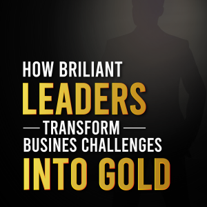 How Brilliant Leaders  Transform Business  Challenges into Gold